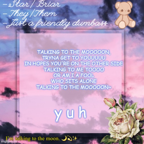 briar template | TALKING TO THE MOOOOON,
TRYNA GET TO YOUUUUU
IN HOPES YOU'RE ON THE OTHER SIDE
TALKING TO ME TOOOO
OR AM I A FOOL
WHO SITS ALONE
TALKING TO THE MOOOOON~; y u h | image tagged in briar template | made w/ Imgflip meme maker