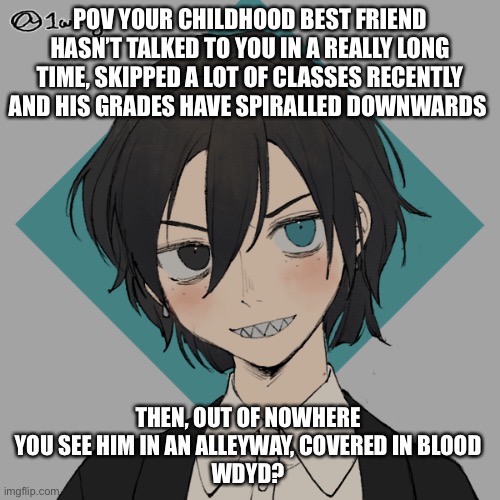 No op oc’s! No power rp! (I’m a little rusty, consider this practice) | POV YOUR CHILDHOOD BEST FRIEND HASN’T TALKED TO YOU IN A REALLY LONG TIME, SKIPPED A LOT OF CLASSES RECENTLY AND HIS GRADES HAVE SPIRALLED DOWNWARDS; THEN, OUT OF NOWHERE YOU SEE HIM IN AN ALLEYWAY, COVERED IN BLOOD
WDYD? | image tagged in roleplaying | made w/ Imgflip meme maker