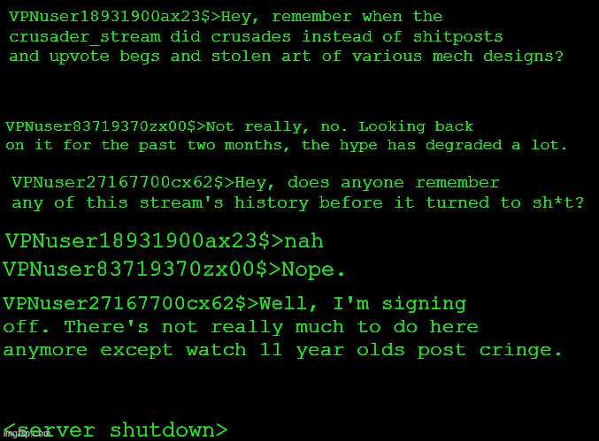 what_once_was.png | VPNuser18931900ax23$>Hey, remember when the crusader_stream did crusades instead of shitposts and upvote begs and stolen art of various mech designs? VPNuser83719370zx00$>Not really, no. Looking back on it for the past two months, the hype has degraded a lot. VPNuser27167700cx62$>Hey, does anyone remember any of this stream's history before it turned to sh*t? VPNuser18931900ax23$>nah; VPNuser83719370zx00$>Nope. VPNuser27167700cx62$>Well, I'm signing off. There's not really much to do here anymore except watch 11 year olds post cringe. <server shutdown> | image tagged in blank black | made w/ Imgflip meme maker
