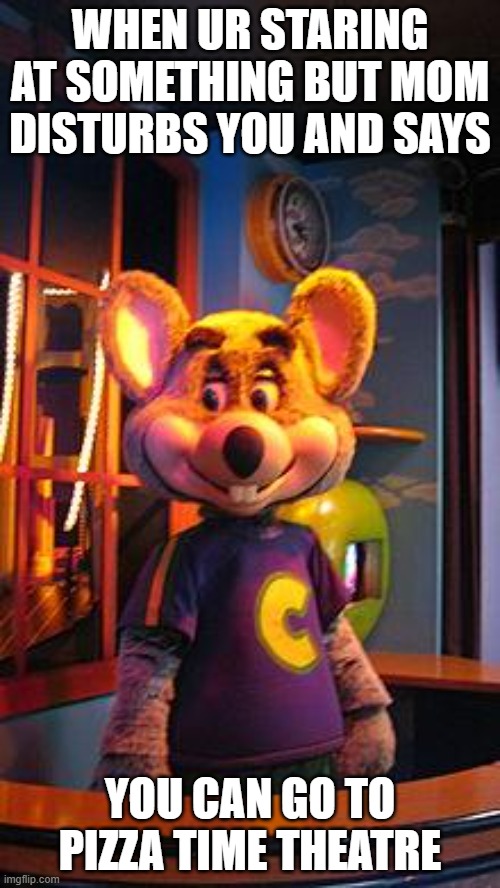 yea,everybody knows its a surprise when your parents say your going to a fun place. | WHEN UR STARING AT SOMETHING BUT MOM DISTURBS YOU AND SAYS; YOU CAN GO TO PIZZA TIME THEATRE | image tagged in chuck e cheese | made w/ Imgflip meme maker
