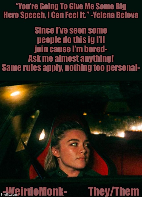 Cause why not- |  Since I’ve seen some people do this ig I’ll join cause I’m bored-
Ask me almost anything!
Same rules apply, nothing too personal- | image tagged in monk s yelena quote template | made w/ Imgflip meme maker