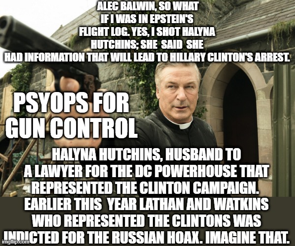 Keep guns away from Hollywood actors | ALEC BALWIN, SO WHAT IF I WAS IN EPSTEIN'S FLIGHT LOG. YES, I SHOT HALYNA HUTCHINS; SHE  SAID  SHE HAD INFORMATION THAT WILL LEAD TO HILLARY CLINTON'S ARREST. PSYOPS FOR
GUN CONTROL; HALYNA HUTCHINS, HUSBAND TO A LAWYER FOR THE DC POWERHOUSE THAT REPRESENTED THE CLINTON CAMPAIGN. 
EARLIER THIS  YEAR LATHAN AND WATKINS WHO REPRESENTED THE CLINTONS WAS INDICTED FOR THE RUSSIAN HOAX. IMAGINE THAT. | image tagged in alec baldwin,politics lol,false flag,american psycho,hoax,hollywood liberals | made w/ Imgflip meme maker