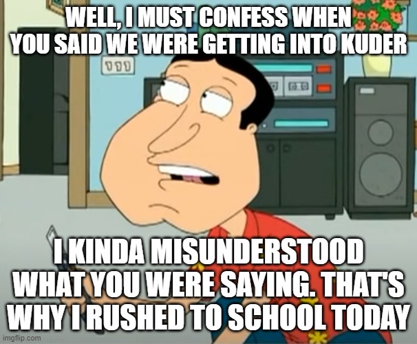 Kuder |  WELL, I MUST CONFESS WHEN YOU SAID WE WERE GETTING INTO KUDER; I KINDA MISUNDERSTOOD WHAT YOU WERE SAYING. THAT'S WHY I RUSHED TO SCHOOL TODAY | image tagged in misunderstanding,quagmire family guy | made w/ Imgflip meme maker