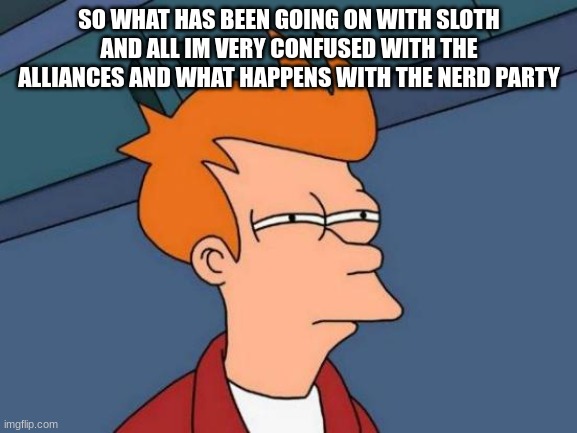 Futurama Fry | SO WHAT HAS BEEN GOING ON WITH SLOTH AND ALL IM VERY CONFUSED WITH THE ALLIANCES AND WHAT HAPPENS WITH THE NERD PARTY | image tagged in memes,futurama fry | made w/ Imgflip meme maker