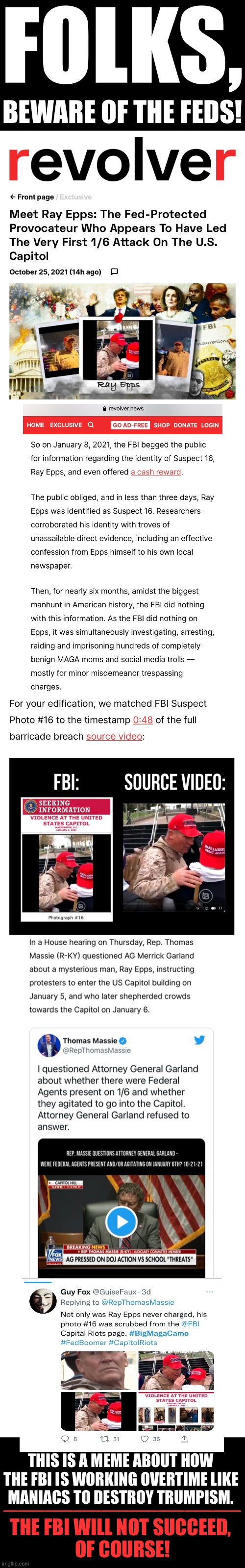 Beware of the feds! | FOLKS, BEWARE OF THE FEDS! THIS IS A MEME ABOUT HOW 
THE FBI IS WORKING OVERTIME LIKE 
MANIACS TO DESTROY TRUMPISM. _________________; THE FBI WILL NOT SUCCEED, 
OF COURSE! | image tagged in fbi,fbi open up,democrat party,joe biden,deep state,globalists | made w/ Imgflip meme maker