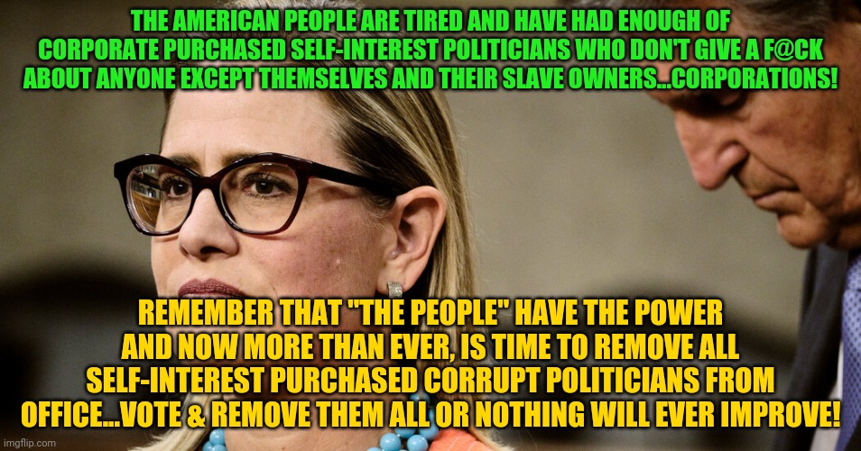 Manchin Sinema | THE AMERICAN PEOPLE ARE TIRED AND HAVE HAD ENOUGH OF CORPORATE PURCHASED SELF-INTEREST POLITICIANS WHO DON'T GIVE A F@CK ABOUT ANYONE EXCEPT THEMSELVES AND THEIR SLAVE OWNERS...CORPORATIONS! REMEMBER THAT "THE PEOPLE" HAVE THE POWER AND NOW MORE THAN EVER, IS TIME TO REMOVE ALL SELF-INTEREST PURCHASED CORRUPT POLITICIANS FROM OFFICE...VOTE & REMOVE THEM ALL OR NOTHING WILL EVER IMPROVE! | image tagged in manchin sinema | made w/ Imgflip meme maker