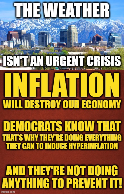 Years from now, deliberately creating inflation will be seen as absolute insanity! | THE WEATHER; ISN'T AN URGENT CRISIS; INFLATION; WILL DESTROY OUR ECONOMY; DEMOCRATS KNOW THAT; THAT'S WHY THEY'RE DOING EVERYTHING THEY CAN TO INDUCE HYPERINFLATION; AND THEY'RE NOT DOING ANYTHING TO PREVENT IT! | image tagged in blank red background,memes,democrats,weather,inflation,infrastructure | made w/ Imgflip meme maker