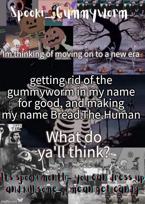 :P Bread is my chosen name, i've changed it to Bread on everything else- | Im thinking of moving on to a new era; getting rid of the gummyworm in my name for good, and making my name Bread.The.Human; What do ya'll think? | image tagged in gummyworms spooki temp | made w/ Imgflip meme maker