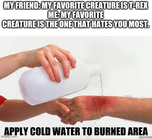 Aw ye | MY FRIEND: MY FAVORITE CREATURE IS T-REX
ME: MY FAVORITE CREATURE IS THE ONE THAT HATES YOU MOST. | image tagged in apply cold water to burned area | made w/ Imgflip meme maker