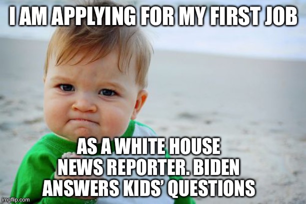 Joe says he likes kids more than people. It’s worth trying! | I AM APPLYING FOR MY FIRST JOB; AS A WHITE HOUSE NEWS REPORTER. BIDEN ANSWERS KIDS’ QUESTIONS | image tagged in biden,press connference,questions,answer | made w/ Imgflip meme maker