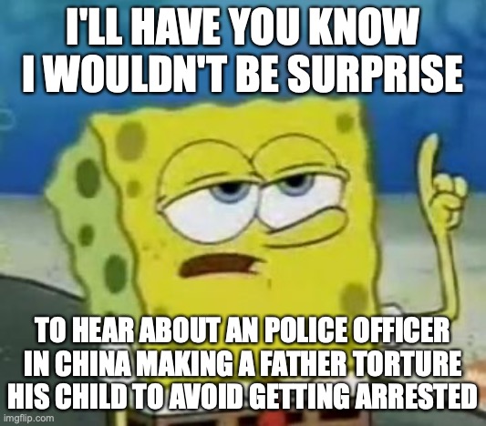 Corrupt Police Officer | I'LL HAVE YOU KNOW I WOULDN'T BE SURPRISE; TO HEAR ABOUT AN POLICE OFFICER IN CHINA MAKING A FATHER TORTURE HIS CHILD TO AVOID GETTING ARRESTED | image tagged in memes,i'll have you know spongebob,child abuse | made w/ Imgflip meme maker