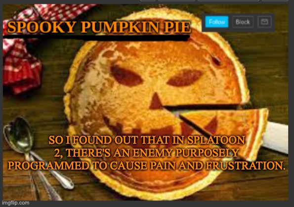 spooky pumpkin pie | SO I FOUND OUT THAT IN SPLATOON 2, THERE'S AN ENEMY PURPOSELY PROGRAMMED TO CAUSE PAIN AND FRUSTRATION. | image tagged in spooky pumpkin pie | made w/ Imgflip meme maker