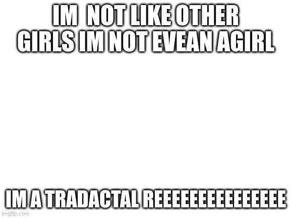 Blank White Template | IM  NOT LIKE OTHER GIRLS IM NOT EVEAN AGIRL; IM A TRADACTAL REEEEEEEEEEEEEEE | image tagged in blank white template | made w/ Imgflip meme maker