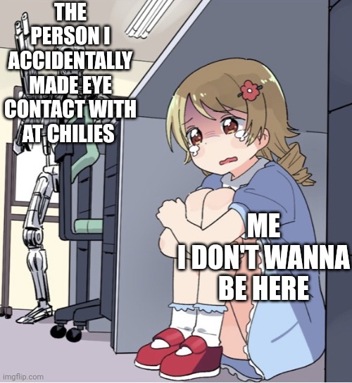 Anime Girl Hiding from Terminator | THE PERSON I ACCIDENTALLY MADE EYE CONTACT WITH AT CHILIES; ME
I DON'T WANNA BE HERE | image tagged in anime girl hiding from terminator | made w/ Imgflip meme maker