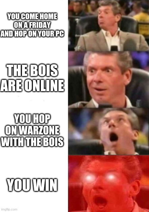 Mr. McMahon reaction | YOU COME HOME ON A FRIDAY AND HOP ON YOUR PC; THE BOIS ARE ONLINE; YOU HOP ON WARZONE WITH THE BOIS; YOU WIN | image tagged in mr mcmahon reaction | made w/ Imgflip meme maker