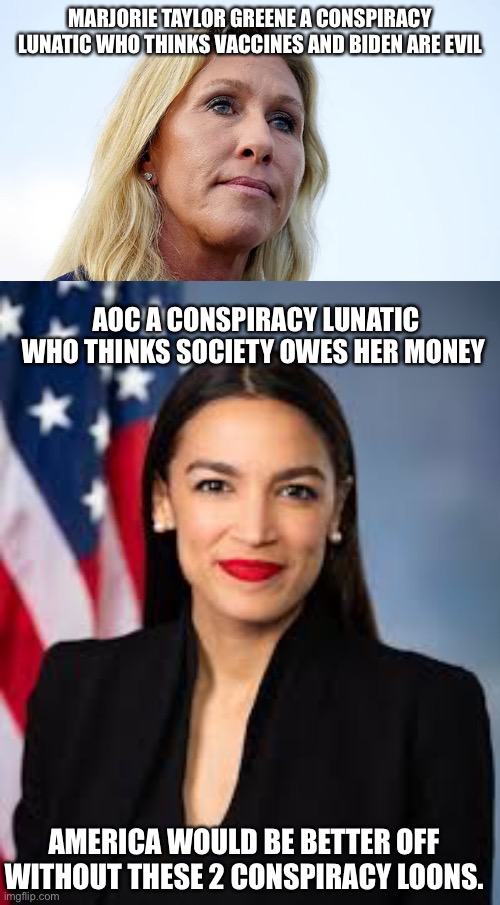 2 members of congress who represent the worse of America | MARJORIE TAYLOR GREENE A CONSPIRACY LUNATIC WHO THINKS VACCINES AND BIDEN ARE EVIL; AOC A CONSPIRACY LUNATIC WHO THINKS SOCIETY OWES HER MONEY; AMERICA WOULD BE BETTER OFF WITHOUT THESE 2 CONSPIRACY LOONS. | image tagged in crazy aoc,marjorie taylor greene,january 6,united states | made w/ Imgflip meme maker