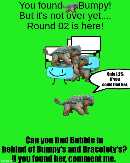 Find her. | You found      Bumpy!
But it's not over yet....
Round 02 is here! Only 1.2% if you could find her. Can you find Bubble in behind of Bumpy's and Bracelety's?
If you found her, comment me. | image tagged in blank transparent square,jurassic world,bfdi,bfb,riddles and brainteasers | made w/ Imgflip meme maker