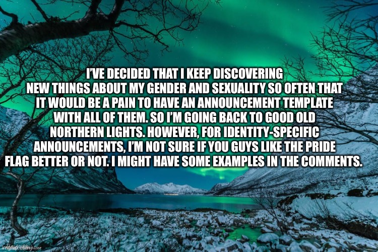 Northern Lights Announcement | I’VE DECIDED THAT I KEEP DISCOVERING NEW THINGS ABOUT MY GENDER AND SEXUALITY SO OFTEN THAT IT WOULD BE A PAIN TO HAVE AN ANNOUNCEMENT TEMPLATE WITH ALL OF THEM. SO I’M GOING BACK TO GOOD OLD NORTHERN LIGHTS. HOWEVER, FOR IDENTITY-SPECIFIC ANNOUNCEMENTS, I’M NOT SURE IF YOU GUYS LIKE THE PRIDE FLAG BETTER OR NOT. I MIGHT HAVE SOME EXAMPLES IN THE COMMENTS. | image tagged in northern lights announcement | made w/ Imgflip meme maker