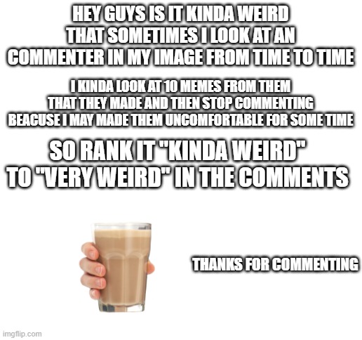 i have an question even if you dont know me | HEY GUYS IS IT KINDA WEIRD THAT SOMETIMES I LOOK AT AN COMMENTER IN MY IMAGE FROM TIME TO TIME; I KINDA LOOK AT 10 MEMES FROM THEM THAT THEY MADE AND THEN STOP COMMENTING BEACUSE I MAY MADE THEM UNCOMFORTABLE FOR SOME TIME; SO RANK IT "KINDA WEIRD" TO "VERY WEIRD" IN THE COMMENTS; THANKS FOR COMMENTING | image tagged in blank white template,opinion time | made w/ Imgflip meme maker