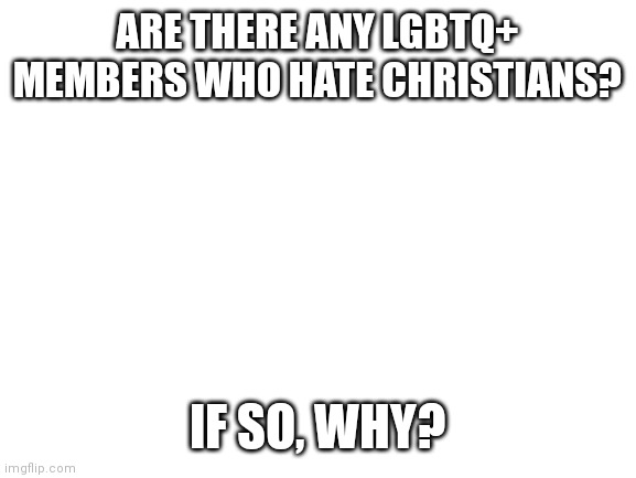 My intent is not to offend people, but to gain an understanding. | ARE THERE ANY LGBTQ+ MEMBERS WHO HATE CHRISTIANS? IF SO, WHY? | image tagged in blank white template | made w/ Imgflip meme maker