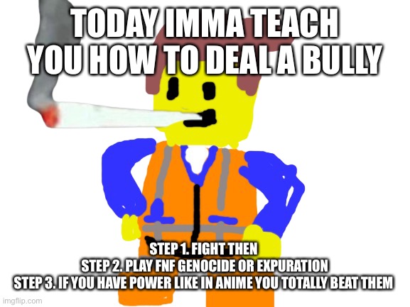 Fat blunt emmet | TODAY IMMA TEACH YOU HOW TO DEAL A BULLY; STEP 1. FIGHT THEN 
STEP 2. PLAY FNF GENOCIDE OR EXPURATION
STEP 3. IF YOU HAVE POWER LIKE IN ANIME YOU TOTALLY BEAT THEM | image tagged in doobie emmet | made w/ Imgflip meme maker