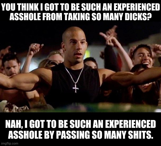 Winning and shit | YOU THINK I GOT TO BE SUCH AN EXPERIENCED
ASSHOLE FROM TAKING SO MANY DICKS? NAH, I GOT TO BE SUCH AN EXPERIENCED ASSHOLE BY PASSING SO MANY SHITS. | image tagged in dominic toretto winning | made w/ Imgflip meme maker
