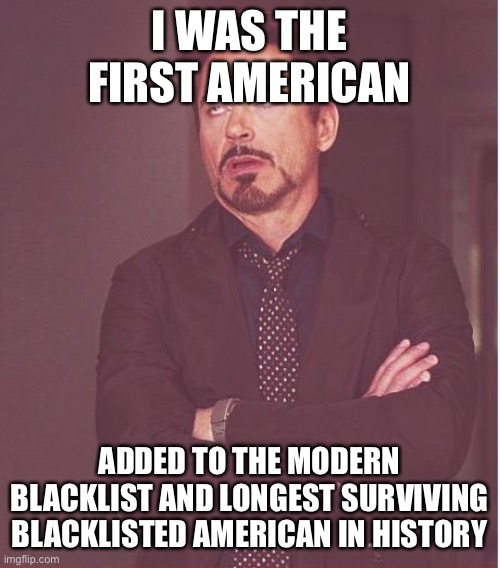 Face You Make Robert Downey Jr Meme | I WAS THE FIRST AMERICAN ADDED TO THE MODERN BLACKLIST AND LONGEST SURVIVING BLACKLISTED AMERICAN IN HISTORY | image tagged in memes,face you make robert downey jr | made w/ Imgflip meme maker