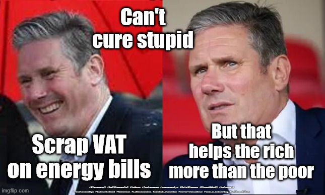 Starmer - scap VAT | Can't cure stupid; But that helps the rich
more than the poor; Scrap VAT on energy bills; #Starmerout #GetStarmerOut #Labour #JonLansman #wearecorbyn #KeirStarmer #DianeAbbott #McDonnell #cultofcorbyn #labourisdead #Momentum #labourracism #socialistsunday #nevervotelabour #socialistanyday #Antisemitism | image tagged in starmer new leadership,labourisdead,starmer out,getstarmerout,cultofcorbyn,cant cure stupid | made w/ Imgflip meme maker