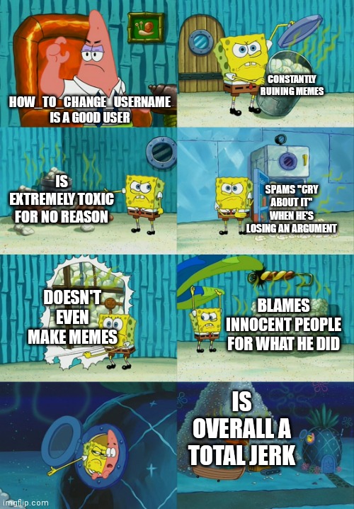 Seriously, he should just be banned already | CONSTANTLY RUINING MEMES; HOW_TO_CHANGE_USERNAME IS A GOOD USER; IS EXTREMELY TOXIC FOR NO REASON; SPAMS "CRY ABOUT IT" WHEN HE'S LOSING AN ARGUMENT; DOESN'T EVEN MAKE MEMES; BLAMES INNOCENT PEOPLE FOR WHAT HE DID; IS OVERALL A TOTAL JERK | image tagged in spongebob diapers meme | made w/ Imgflip meme maker