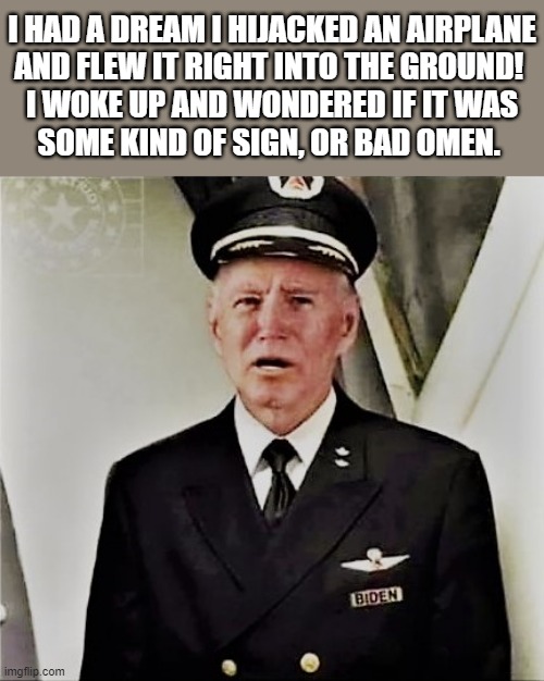 biden the pilot | I HAD A DREAM I HIJACKED AN AIRPLANE
AND FLEW IT RIGHT INTO THE GROUND! 
I WOKE UP AND WONDERED IF IT WAS
SOME KIND OF SIGN, OR BAD OMEN. | image tagged in political meme,joe biden,dreams,airplane,sign,woke | made w/ Imgflip meme maker