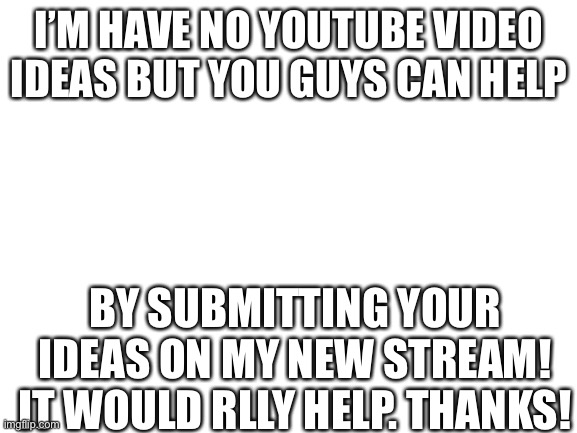 https://imgflip.com/m/YouTube_Ideas | I’M HAVE NO YOUTUBE VIDEO IDEAS BUT YOU GUYS CAN HELP; BY SUBMITTING YOUR IDEAS ON MY NEW STREAM! IT WOULD RLLY HELP. THANKS! | image tagged in blank white template,new stream,youtube,youtuber,youtubers | made w/ Imgflip meme maker