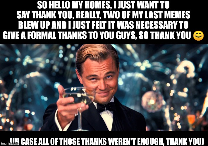 I really do appreciate it ? | SO HELLO MY HOMES, I JUST WANT TO SAY THANK YOU, REALLY, TWO OF MY LAST MEMES BLEW UP AND I JUST FELT IT WAS NECESSARY TO GIVE A FORMAL THANKS TO YOU GUYS, SO THANK YOU 😊; (IN CASE ALL OF THOSE THANKS WEREN'T ENOUGH, THANK YOU) | image tagged in lionardo dicaprio thank you,thank you,really,thank you everyone,you are a good man thank you | made w/ Imgflip meme maker