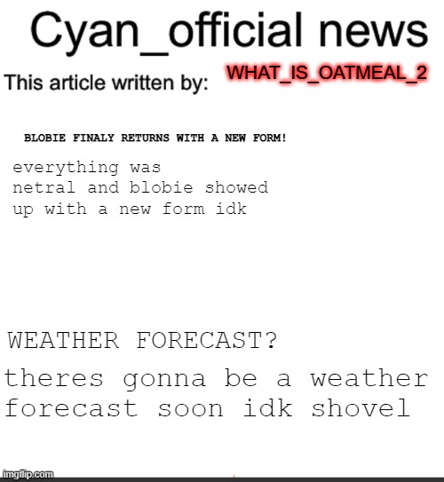 Cyan_official news | WHAT_IS_OATMEAL_2; BLOBIE FINALY RETURNS WITH A NEW FORM! everything was netral and blobie showed up with a new form idk; WEATHER FORECAST? theres gonna be a weather forecast soon idk shovel | image tagged in cyan_official news | made w/ Imgflip meme maker