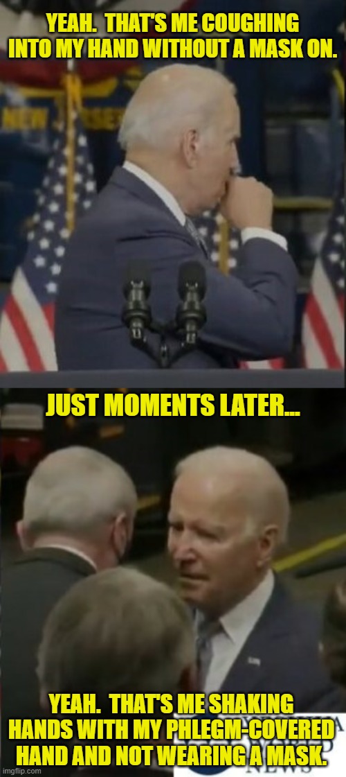 Let's Shake on It! | YEAH.  THAT'S ME COUGHING INTO MY HAND WITHOUT A MASK ON. JUST MOMENTS LATER... YEAH.  THAT'S ME SHAKING HANDS WITH MY PHLEGM-COVERED HAND AND NOT WEARING A MASK. | image tagged in biden coughing into his hand,mask,mask mandate,phlegm,shaking hands,super spreader | made w/ Imgflip meme maker