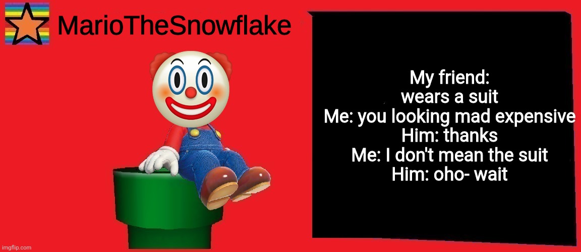 MarioTheSnowflake announcement template v1 | My friend: wears a suit
Me: you looking mad expensive
Him: thanks
Me: I don't mean the suit
Him: oho- wait | image tagged in mariothesnowflake announcement template v1 | made w/ Imgflip meme maker