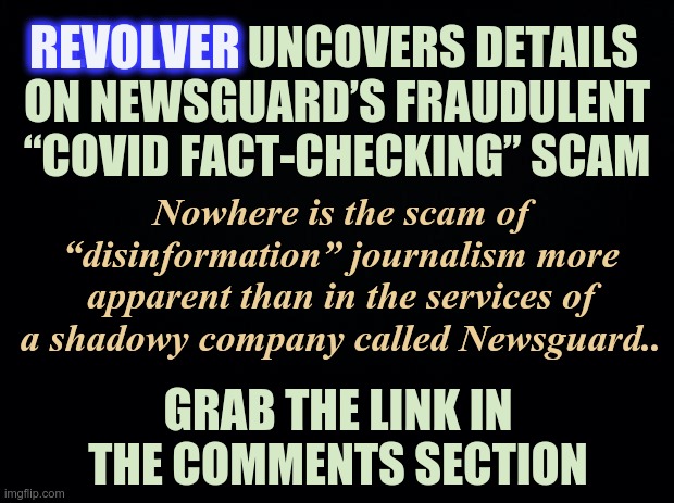 REVOLVER UNCOVERS DETAILS ON NEWSGUARD | REVOLVER; REVOLVER UNCOVERS DETAILS ON NEWSGUARD’S FRAUDULENT “COVID FACT-CHECKING” SCAM; Nowhere is the scam of “disinformation” journalism more apparent than in the services of a shadowy company called Newsguard.. GRAB THE LINK IN THE COMMENTS SECTION | image tagged in scam,fact checking,fake news,covid-19 | made w/ Imgflip meme maker
