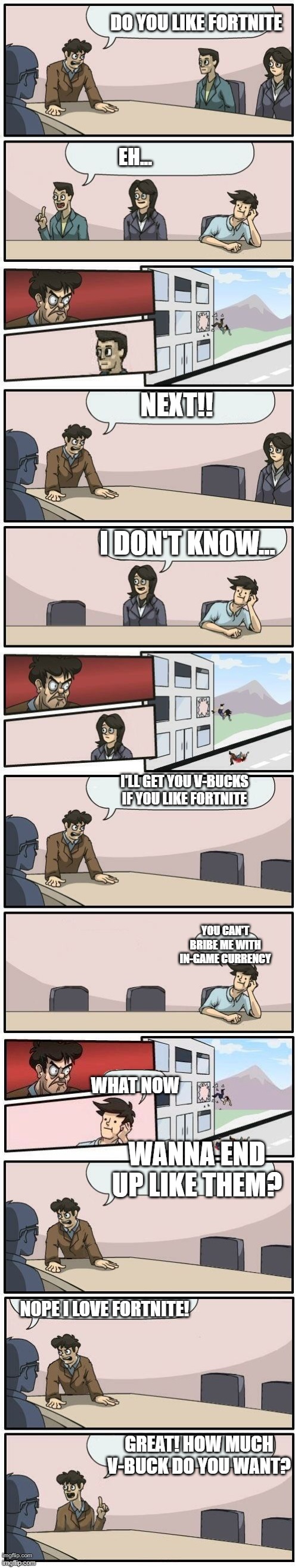 Fortnite | DO YOU LIKE FORTNITE; EH... NEXT!! I DON'T KNOW... I'LL GET YOU V-BUCKS IF YOU LIKE FORTNITE; YOU CAN'T BRIBE ME WITH IN-GAME CURRENCY; WHAT NOW; WANNA END UP LIKE THEM? NOPE I LOVE FORTNITE! GREAT! HOW MUCH V-BUCK DO YOU WANT? | image tagged in boardroom meeting suggestions extended | made w/ Imgflip meme maker
