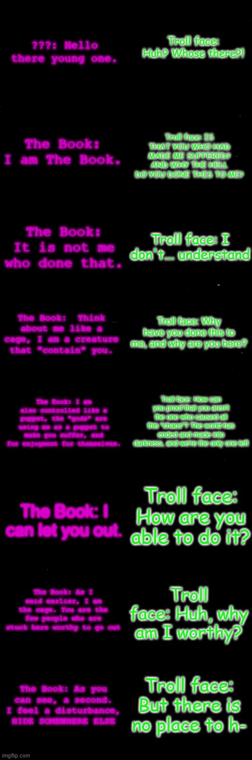 Post Part 2 of The Realization | Troll face: Huh? Whose there?! ???: Hello there young one. Troll face: IS THAT YOU WHO HAD MADE ME SUFFERED? AND WHY THE HELL DO YOU DONE THIS TO ME? The Book: I am The Book. The Book: It is not me who done that. Troll face: I don't... understand; The Book:  Think about me like a cage, I am a creature that "contain" you. Troll face: Why have you done this to me, and why are you here? The Book: I am also controlled like a puppet, the "gods" are using me as a puppet to make you suffer, and for enjoyment for themselves. Troll face: How can you proof that you aren't the one who caused all this "chaos"? The world has ended and made into darkness, and we're the only one left; Troll face: How are you able to do it? The Book: I can let you out. The Book: As I said earlier, I am the cage. You are the few people who are stuck here worthy to go out; Troll face: Huh, why am I worthy? Troll face: But there is no place to h-; The Book: As you can see, a second. I feel a disturbance, HIDE SOMEWHERE ELSE | image tagged in blank comic panel 2x8 | made w/ Imgflip meme maker