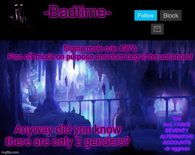 Get it? | Sigma male rule #276
Piss off mods on purpose and dont beg to be unbanned; Anyway did you know there are only 2 genders? | image tagged in sheeeeeeesh | made w/ Imgflip meme maker