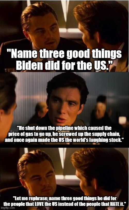 Maybe people should be more specific when asking what good Biden has done for the US. | "Name three good things Biden did for the US."; "He shut down the pipeline which caused the price of gas to go up, he screwed up the supply chain, and once again made the US the world's laughing stock."; "Let me rephrase; name three good things he did for the people that LOVE the US instead of the people that HATE it." | image tagged in memes,inception,scumbag,joe biden,political meme | made w/ Imgflip meme maker
