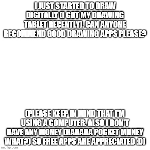 help? | I JUST STARTED TO DRAW DIGITALLY (I GOT MY DRAWING TABLET RECENTLY). CAN ANYONE RECOMMEND GOOD DRAWING APPS PLEASE? (PLEASE KEEP IN MIND THAT I'M USING A COMPUTER. ALSO I DON'T HAVE ANY MONEY (HAHAHA POCKET MONEY WHAT?) SO FREE APPS ARE APPRECIATED :D) | image tagged in blank transparent square | made w/ Imgflip meme maker