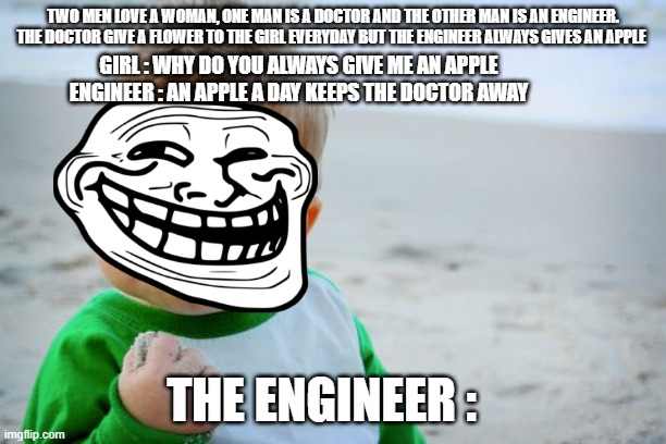 A common saying that is made to be funny | TWO MEN LOVE A WOMAN, ONE MAN IS A DOCTOR AND THE OTHER MAN IS AN ENGINEER. THE DOCTOR GIVE A FLOWER TO THE GIRL EVERYDAY BUT THE ENGINEER ALWAYS GIVES AN APPLE; GIRL : WHY DO YOU ALWAYS GIVE ME AN APPLE
ENGINEER : AN APPLE A DAY KEEPS THE DOCTOR AWAY; THE ENGINEER : | image tagged in memes,success kid original | made w/ Imgflip meme maker
