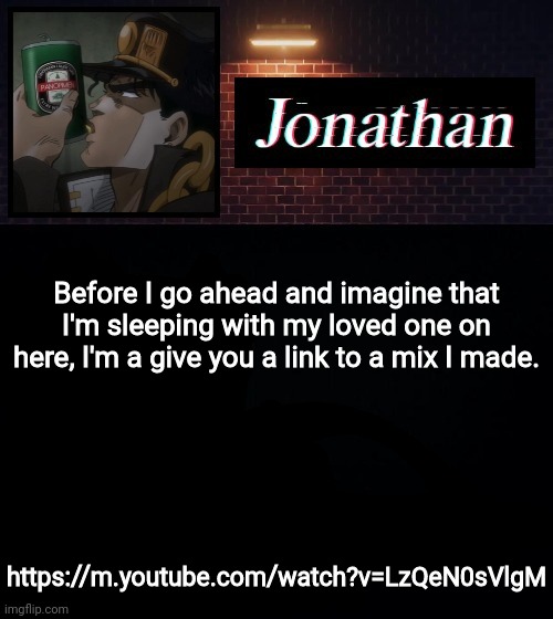https://m.youtube.com/watch?v=LzQeN0sVlgM | Before I go ahead and imagine that I'm sleeping with my loved one on here, I'm a give you a link to a mix I made. https://m.youtube.com/watch?v=LzQeN0sVlgM | image tagged in jonathan | made w/ Imgflip meme maker