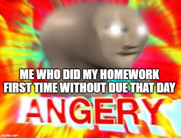 Surreal Angery | ME WHO DID MY HOMEWORK FIRST TIME WITHOUT DUE THAT DAY | image tagged in surreal angery | made w/ Imgflip meme maker