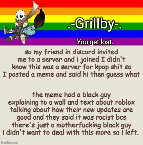 I'm never gonna join another server lmfao | so my friend in discord invited me to a server and i joined I didn't know this was a server for kpop shit so I posted a meme and said hi then guess what; the meme had a black guy explaining to a wall and text about roblox talking about how their new updates are good and they said it was racist bcs there's just a motherfucking black guy i didn't want to deal with this more so i left. | image tagged in grillby's ink snas temp tysm bazooka | made w/ Imgflip meme maker