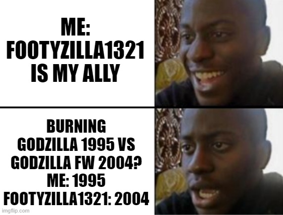 Me and Footyzilla 1321 (On Gojipedia) | ME: FOOTYZILLA1321 IS MY ALLY; BURNING GODZILLA 1995 VS GODZILLA FW 2004?
ME: 1995
FOOTYZILLA1321: 2004 | image tagged in oh yeah oh no,godzilla | made w/ Imgflip meme maker