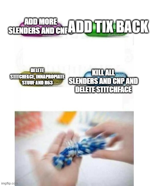 roblox pill meme | ADD TIX BACK; ADD MORE SLENDERS AND CNPS; KILL ALL SLENDERS AND CNP AND DELETE STITCHFACE; DELETE STITCHFACE, INNAPROPIATE STUUF AND R63 | image tagged in blank pills meme | made w/ Imgflip meme maker