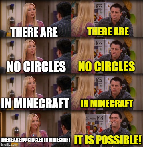 Joey Repeat After Me | THERE ARE; THERE ARE; NO CIRCLES; NO CIRCLES; IN MINECRAFT; IN MINECRAFT; THERE ARE NO CIRCLES IN MINECRAFT; IT IS POSSIBLE! | image tagged in joey repeat after me | made w/ Imgflip meme maker