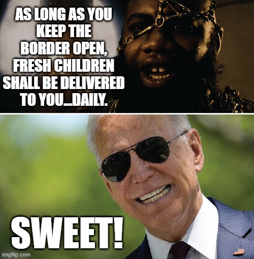 Joe can almost taste them. |  AS LONG AS YOU
KEEP THE BORDER OPEN, FRESH CHILDREN SHALL BE DELIVERED TO YOU...DAILY. SWEET! | image tagged in joe biden,pedophile,300,memes | made w/ Imgflip meme maker