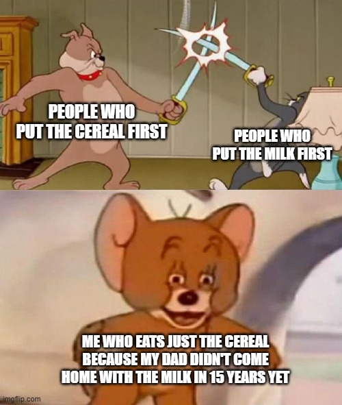 woof. | PEOPLE WHO PUT THE CEREAL FIRST; PEOPLE WHO PUT THE MILK FIRST; ME WHO EATS JUST THE CEREAL BECAUSE MY DAD DIDN'T COME HOME WITH THE MILK IN 15 YEARS YET | image tagged in tom and jerry swordfight | made w/ Imgflip meme maker